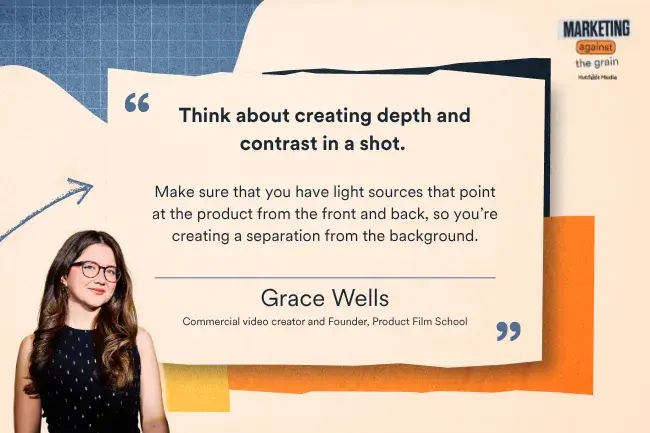 "Think about creating depth and contrast in a shot. Make sure that you have light sources that point at the product from the front and back, so you're creating a separation from the background. —Grace Wells