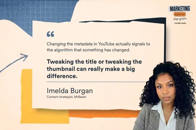 “Changing the metadata in youtube actually signals to the algorithm that something has changed. Tweaking the title or tweaking the thumbnail can really make a big difference.” —Imelda Burgan, Content strategist, MrBeast