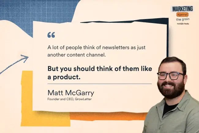 “A lot of people think of newsletters as just another content channel. But you should think of them like a product.” —Matt McGarry, Founder and CEO, GrowLetter