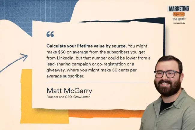 “Calculate your lifetime value by source. You might make $50 on average from the subscribers you get from LinkedIn, but that number could be lower from a lead-sharing campaign or co-registration or a giveaway, where you might make 50 cents per average subscriber.” —Matt McGarry, Founder and CEO, GrowLetter